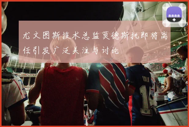 尤文图斯技术总监莫德斯托即将离任引发广泛关注与讨论