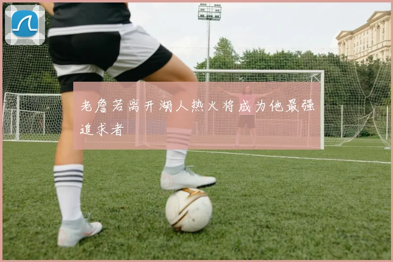 老詹若离开湖人热火将成为他最强追求者