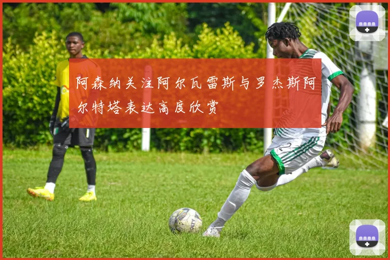 阿森纳关注阿尔瓦雷斯与罗杰斯阿尔特塔表达高度欣赏