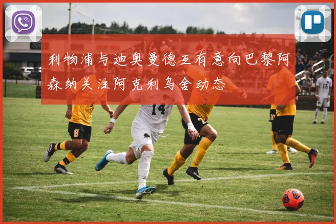 利物浦与迪奥曼德互有意向巴黎阿森纳关注阿克利乌舍动态