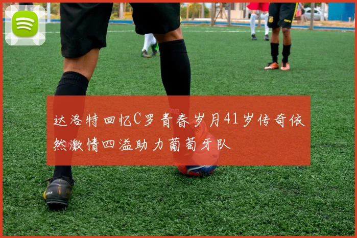 达洛特回忆C罗青春岁月41岁传奇依然激情四溢助力葡萄牙队