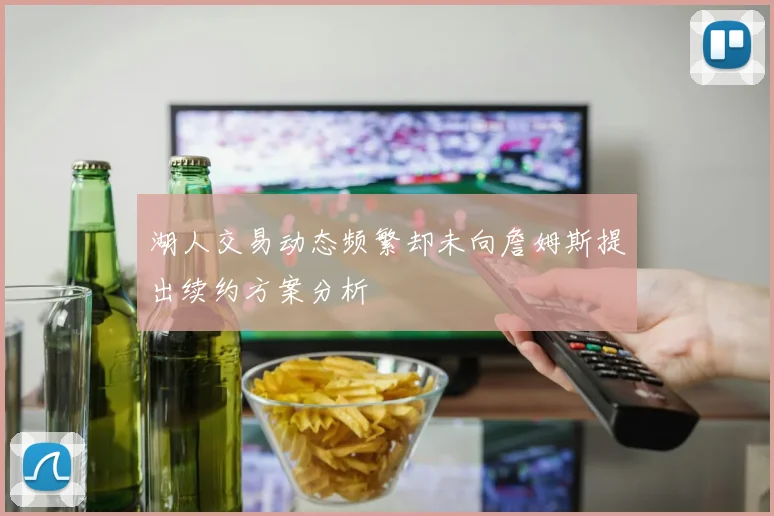 湖人交易动态频繁却未向詹姆斯提出续约方案分析