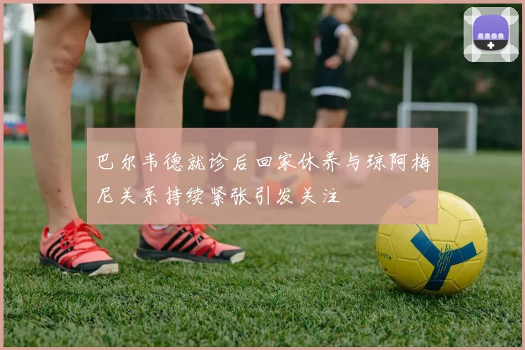 巴尔韦德就诊后回家休养与琼阿梅尼关系持续紧张引发关注