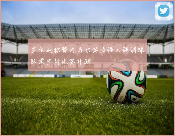 罗伯逊称赞内马尔实力强大强调球队需坚持比赛计划