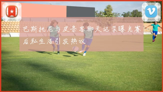 巴斯托尼与皮条客聊天记录曝光赛后私生活引发热议