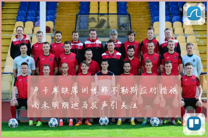 卢卡库缺席训练那不勒斯应对措施尚未明朗迪马发声引关注