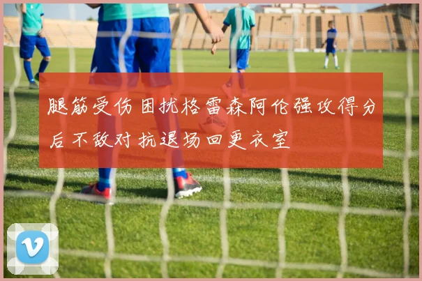 腿筋受伤困扰格雷森阿伦强攻得分后不敌对抗退场回更衣室