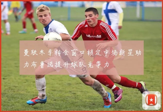 曼联冬季转会窗口锁定中场新星助力布鲁诺提升球队竞争力