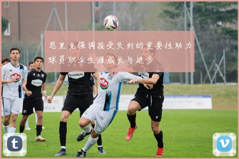 恩里克强调接受失利的重要性助力球员职业生涯成长与进步