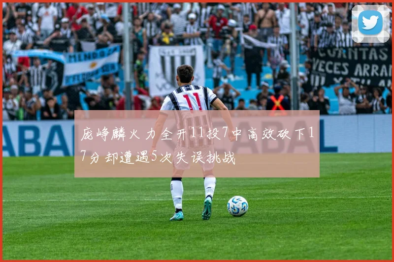 庞峥麟火力全开11投7中高效砍下17分却遭遇5次失误挑战