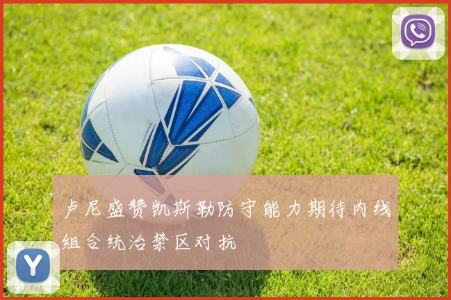 卢尼盛赞凯斯勒防守能力期待内线组合统治禁区对抗