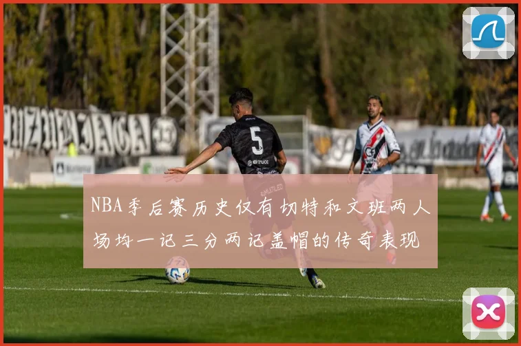 NBA季后赛历史仅有切特和文班两人场均一记三分两记盖帽的传奇表现