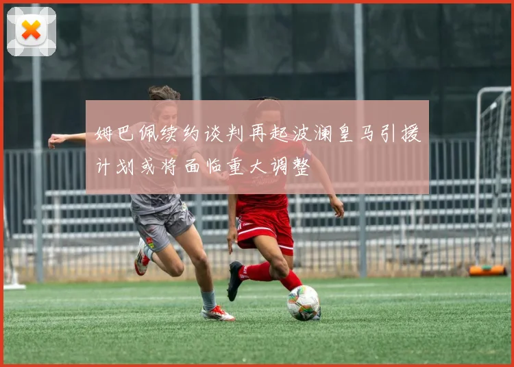 姆巴佩续约谈判再起波澜皇马引援计划或将面临重大调整
