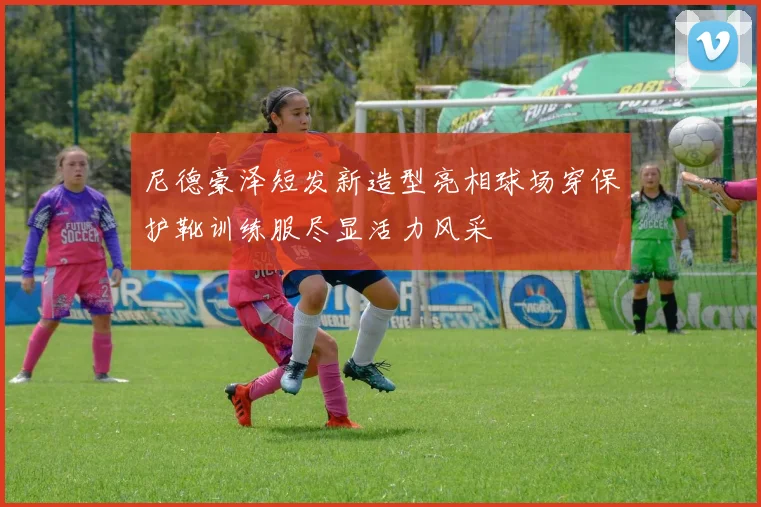 尼德豪泽短发新造型亮相球场穿保护靴训练服尽显活力风采