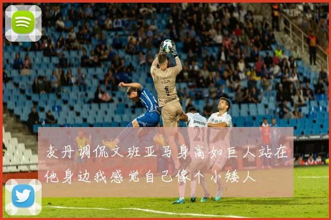 麦丹调侃文班亚马身高如巨人站在他身边我感觉自己像个小矮人