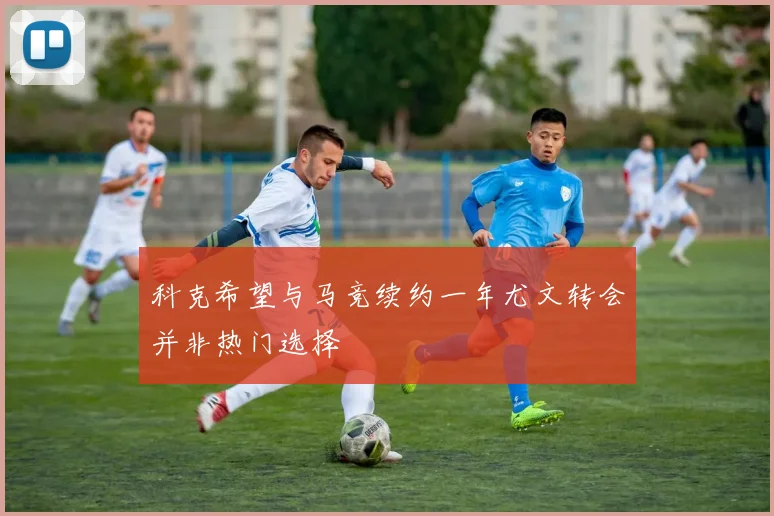科克希望与马竞续约一年尤文转会并非热门选择