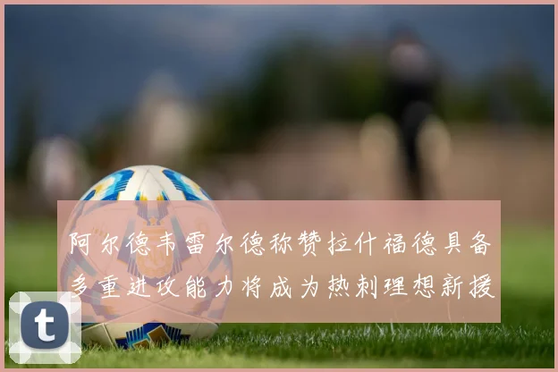 阿尔德韦雷尔德称赞拉什福德具备多重进攻能力将成为热刺理想新援