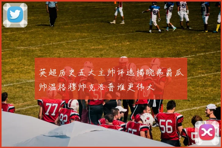 英超历史五大主帅评选揭晓弗爵瓜帅温格穆帅克洛普谁更伟大