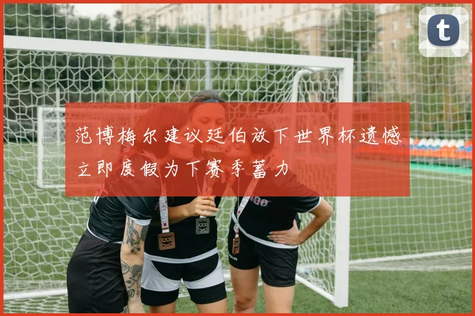 范博梅尔建议廷伯放下世界杯遗憾立即度假为下赛季蓄力