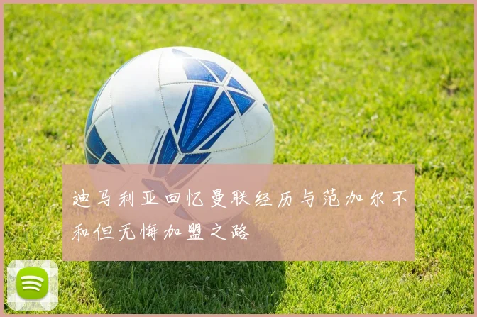 迪马利亚回忆曼联经历与范加尔不和但无悔加盟之路