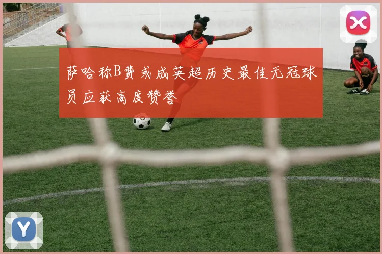 萨哈称B费或成英超历史最佳无冠球员应获高度赞誉