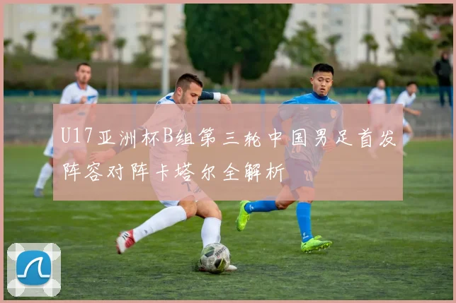 U17亚洲杯B组第三轮中国男足首发阵容对阵卡塔尔全解析