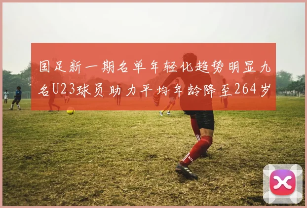 国足新一期名单年轻化趋势明显九名U23球员助力平均年龄降至264岁