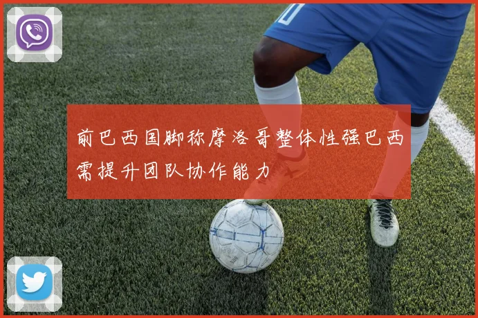 前巴西国脚称摩洛哥整体性强巴西需提升团队协作能力