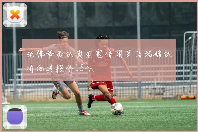 老佛爷否认奥利塞传闻罗马诺确认将向其报价15亿