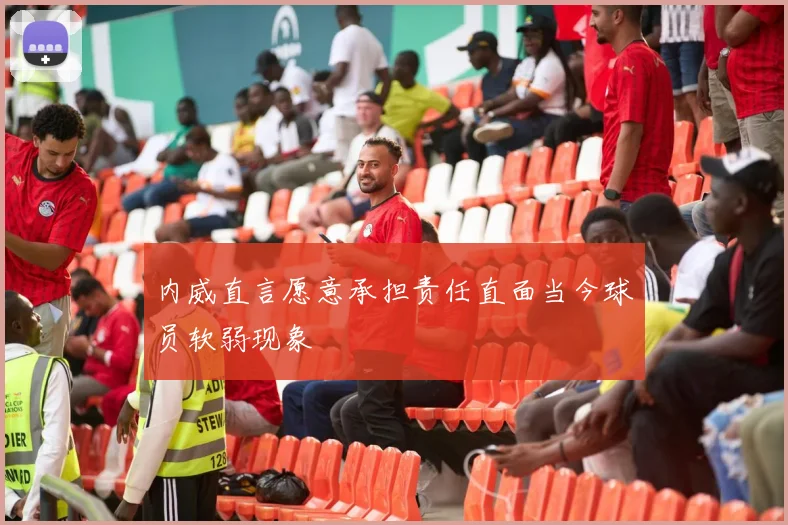 内威直言愿意承担责任直面当今球员软弱现象
