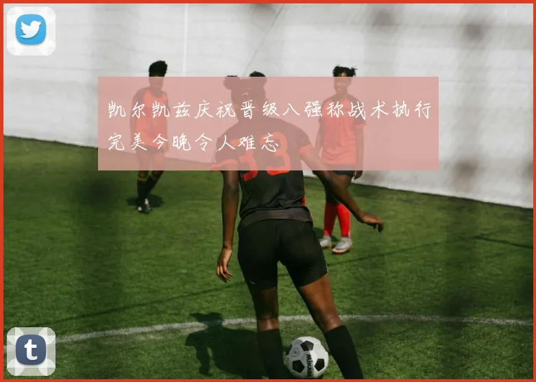 凯尔凯兹庆祝晋级八强称战术执行完美今晚令人难忘