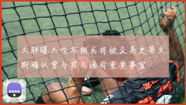 文胖曝杰伦布朗或将被交易史蒂文斯确认曾与其沟通有重要事宜
