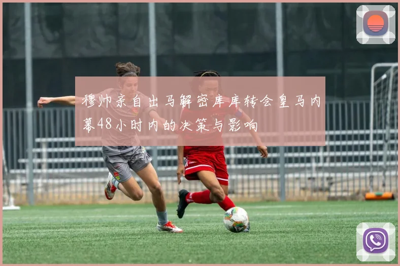 穆帅亲自出马解密库库转会皇马内幕48小时内的决策与影响