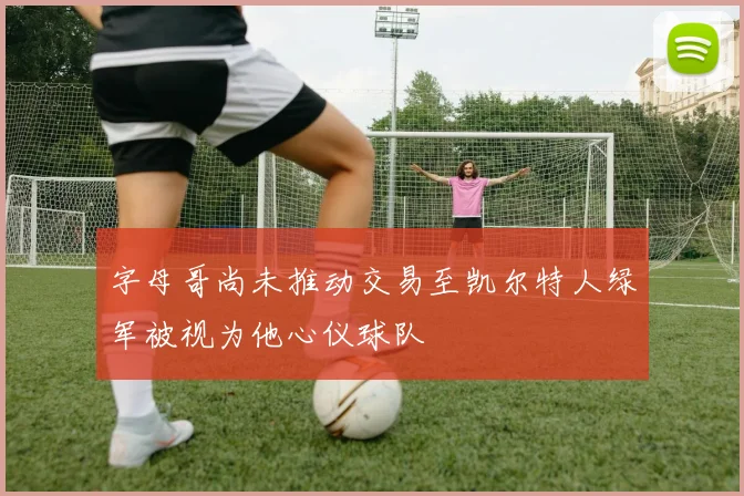 字母哥尚未推动交易至凯尔特人绿军被视为他心仪球队